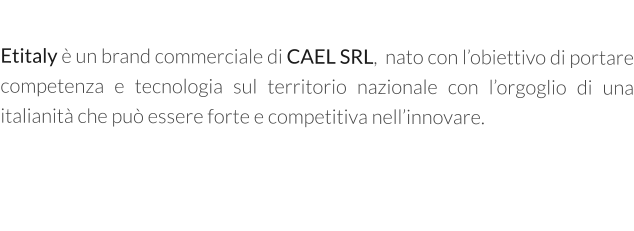 Etitaly è un brand commerciale di CAEL SRL,  nato con l’obiettivo di portare competenza e tecnologia sul territorio nazionale con l’orgoglio di una italianità che può essere forte e competitiva nell’innovare.