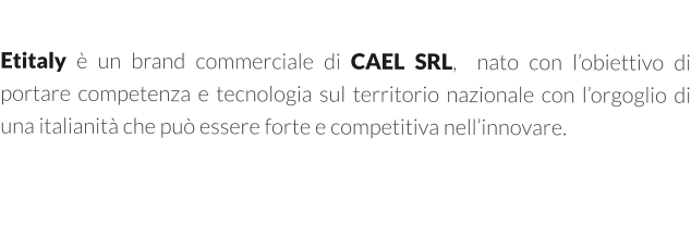 Etitaly è un brand commerciale di CAEL SRL,  nato con l’obiettivo di portare competenza e tecnologia sul territorio nazionale con l’orgoglio di una italianità che può essere forte e competitiva nell’innovare.
