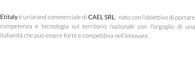 Etitaly è un brand commerciale di CAEL SRL,  nato con l’obiettivo di portare competenza e tecnologia sul territorio nazionale con l’orgoglio di una italianità che può essere forte e competitiva nell’innovare.